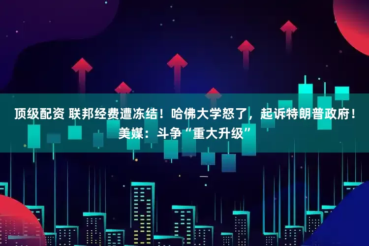顶级配资 联邦经费遭冻结！哈佛大学怒了，起诉特朗普政府！美媒：斗争“重大升级”
