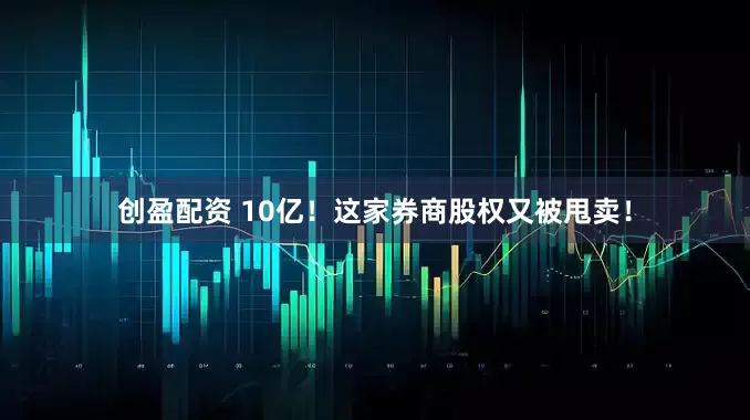 创盈配资 10亿！这家券商股权又被甩卖！