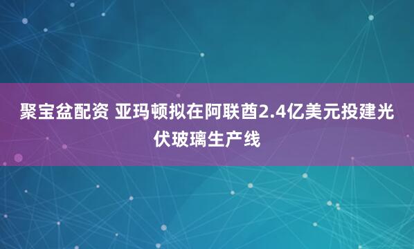 聚宝盆配资 亚玛顿拟在阿联酋2.4亿美元投建光伏玻璃生产线