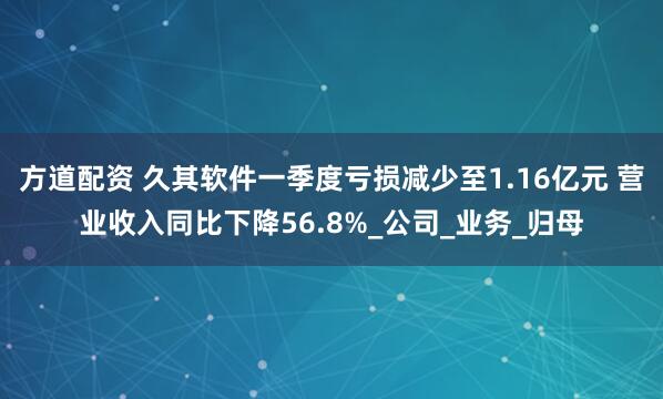 方道配资 久其软件一季度亏损减少至1.16亿元 营业收入同比下降56.8%_公司_业务_归母