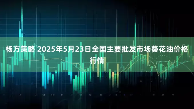 杨方策略 2025年5月23日全国主要批发市场葵花油价格行情