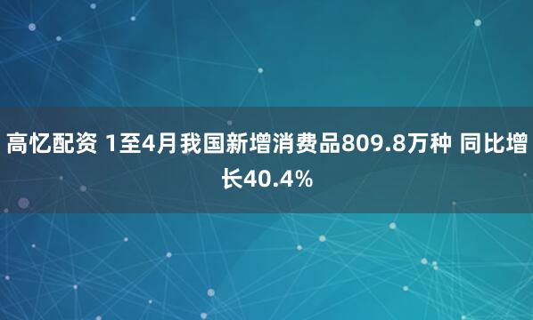 高忆配资 1至4月我国新增消费品809.8万种 同比增长40.4%