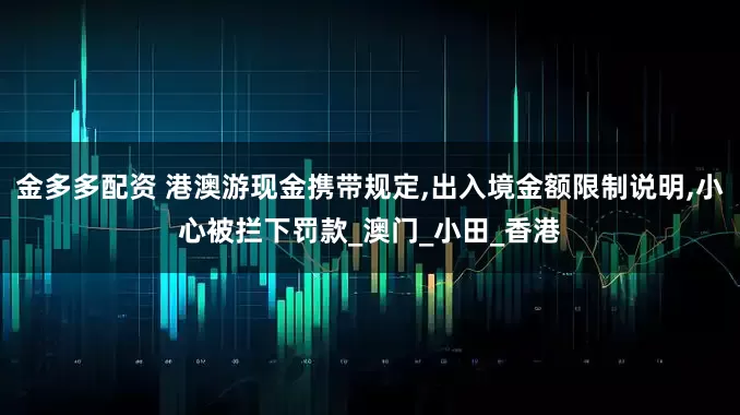 金多多配资 港澳游现金携带规定,出入境金额限制说明,小心被拦下罚款_澳门_小田_香港