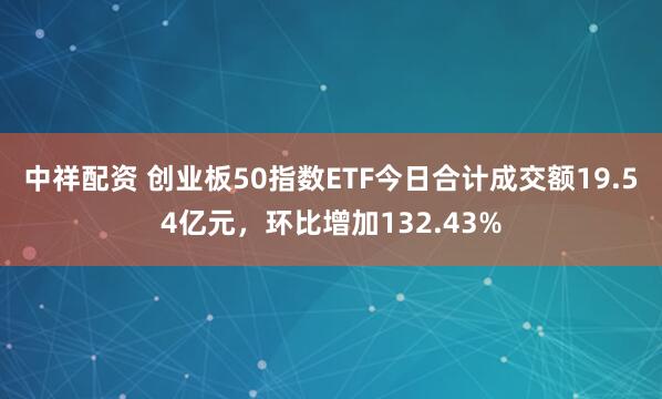 中祥配资 创业板50指数ETF今日合计成交额19.54亿元，环比增加132.43%