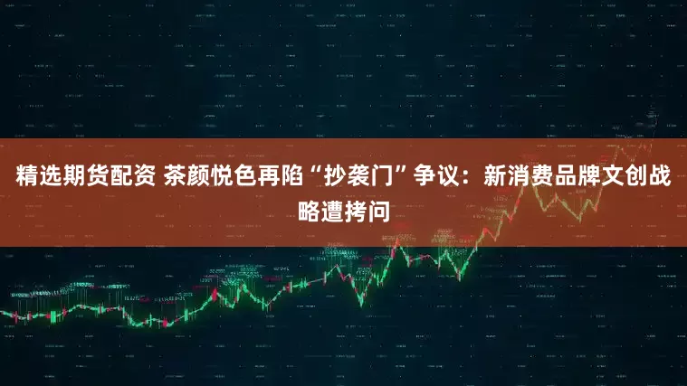 精选期货配资 茶颜悦色再陷“抄袭门”争议：新消费品牌文创战略遭拷问