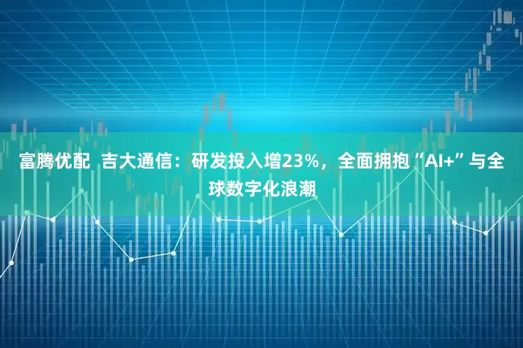 富腾优配  吉大通信：研发投入增23%，全面拥抱“AI+”与全球数字化浪潮