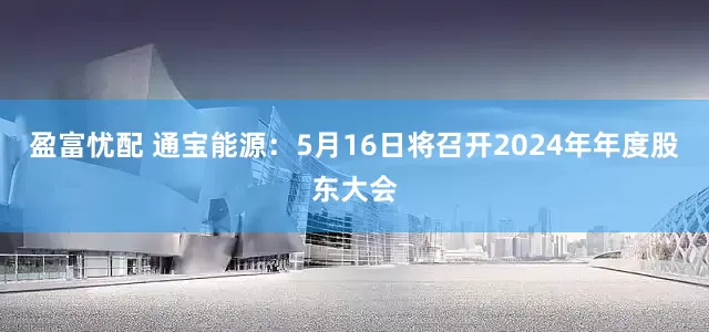 盈富忧配 通宝能源：5月16日将召开2024年年度股东大会