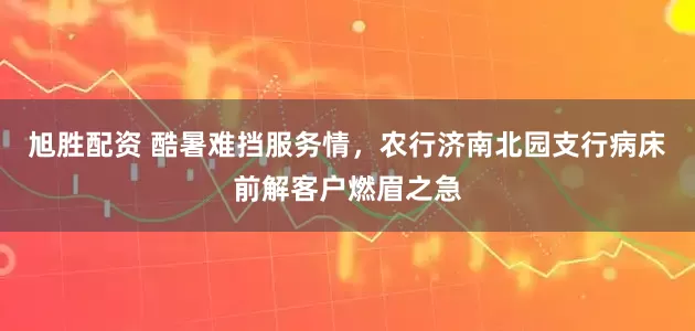 旭胜配资 酷暑难挡服务情，农行济南北园支行病床前解客户燃眉之急