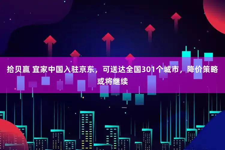 拾贝赢 宜家中国入驻京东，可送达全国301个城市，降价策略或将继续