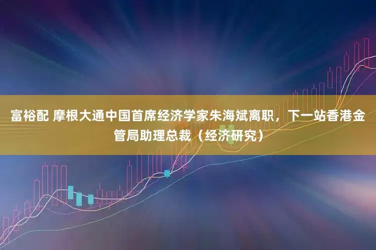富裕配 摩根大通中国首席经济学家朱海斌离职，下一站香港金管局助理总裁（经济研究）