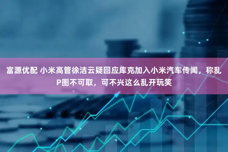 富源优配 小米高管徐洁云疑回应库克加入小米汽车传闻，称乱P图不可取，可不兴这么乱开玩笑