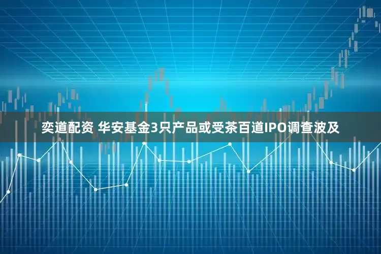 奕道配资 华安基金3只产品或受茶百道IPO调查波及